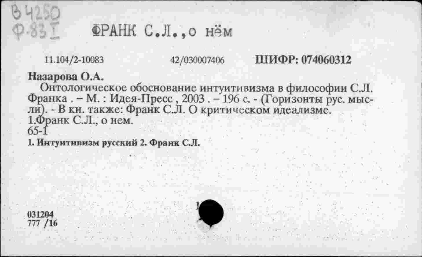 ﻿ФРАНК С.Л.,о нём
11.104/2-10083	42/030007406 ШИФР: 074060312
Назарова О.А.
Онтологическое обоснование интуитивизма в философии С.Л. Франка . - М.: Идея-Пресс , 2003 . - 196 с. - (Горизонты рус. мыслю. - В кн. также: Франк С.Л. О критическом идеализме. 1.Франк С.Л., о нем.
65-1
1. Интуитивизм русский 2. Франк С.Л.
031204
777 /1<